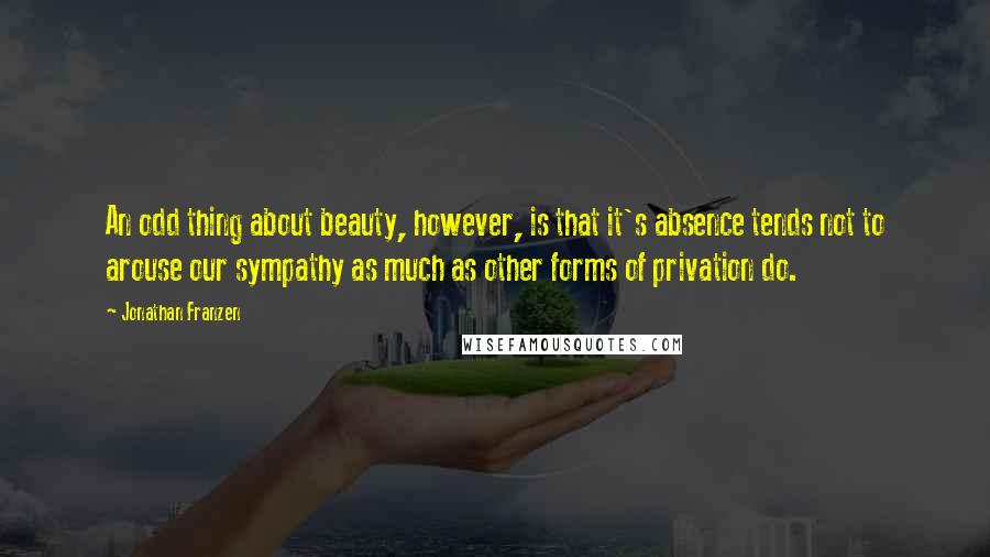 Jonathan Franzen Quotes: An odd thing about beauty, however, is that it's absence tends not to arouse our sympathy as much as other forms of privation do.