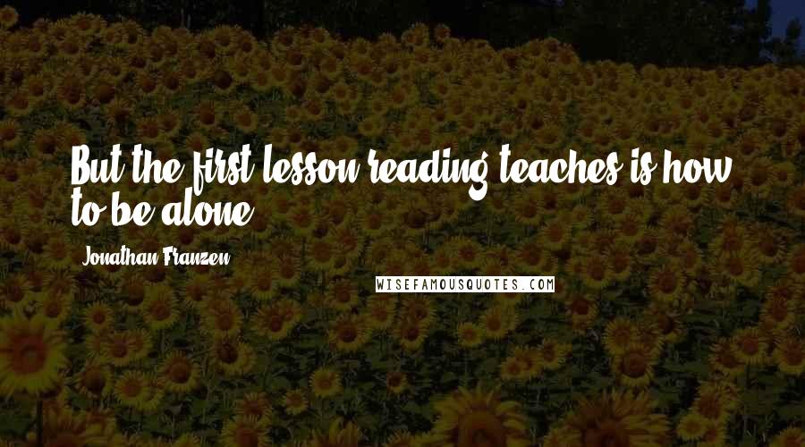 Jonathan Franzen Quotes: But the first lesson reading teaches is how to be alone.
