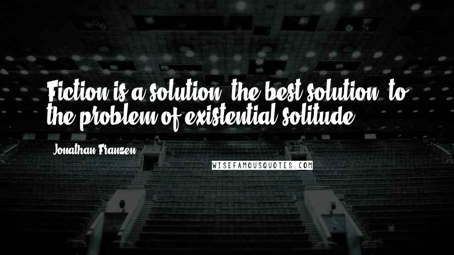 Jonathan Franzen Quotes: Fiction is a solution, the best solution, to the problem of existential solitude.