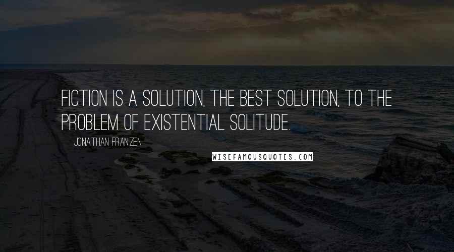 Jonathan Franzen Quotes: Fiction is a solution, the best solution, to the problem of existential solitude.