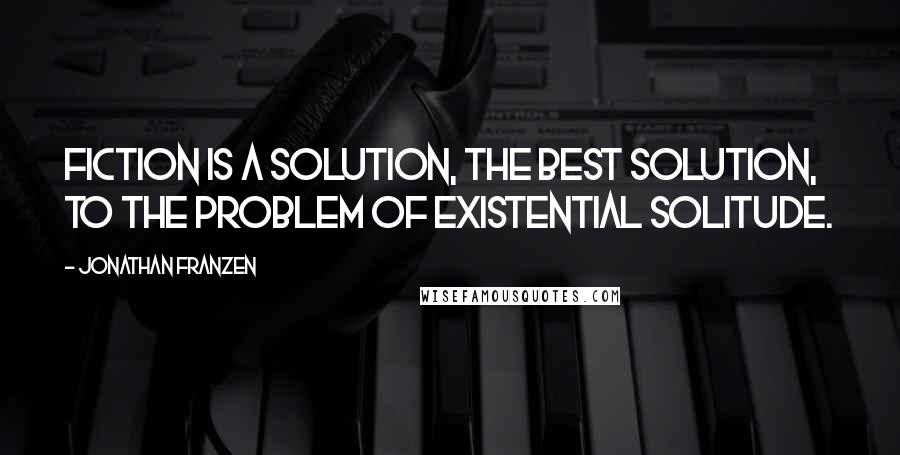 Jonathan Franzen Quotes: Fiction is a solution, the best solution, to the problem of existential solitude.