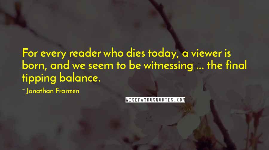 Jonathan Franzen Quotes: For every reader who dies today, a viewer is born, and we seem to be witnessing ... the final tipping balance.