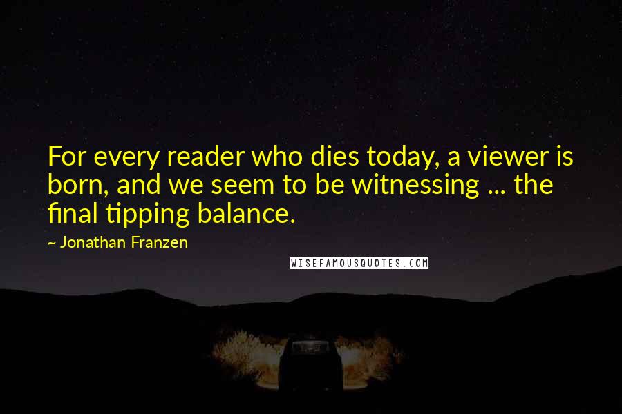 Jonathan Franzen Quotes: For every reader who dies today, a viewer is born, and we seem to be witnessing ... the final tipping balance.