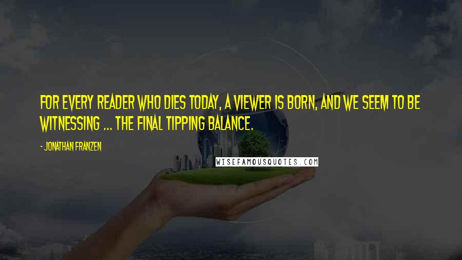 Jonathan Franzen Quotes: For every reader who dies today, a viewer is born, and we seem to be witnessing ... the final tipping balance.