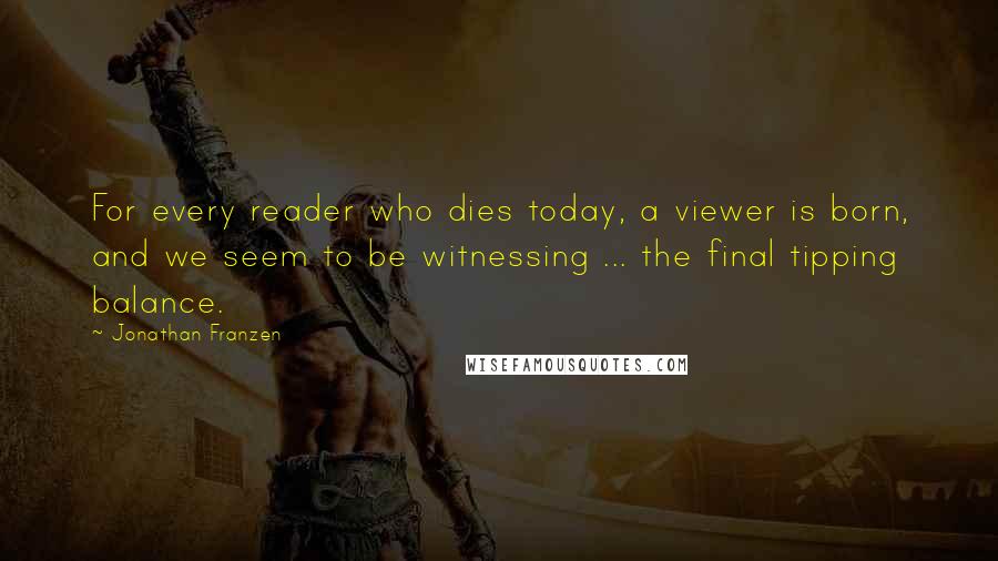 Jonathan Franzen Quotes: For every reader who dies today, a viewer is born, and we seem to be witnessing ... the final tipping balance.