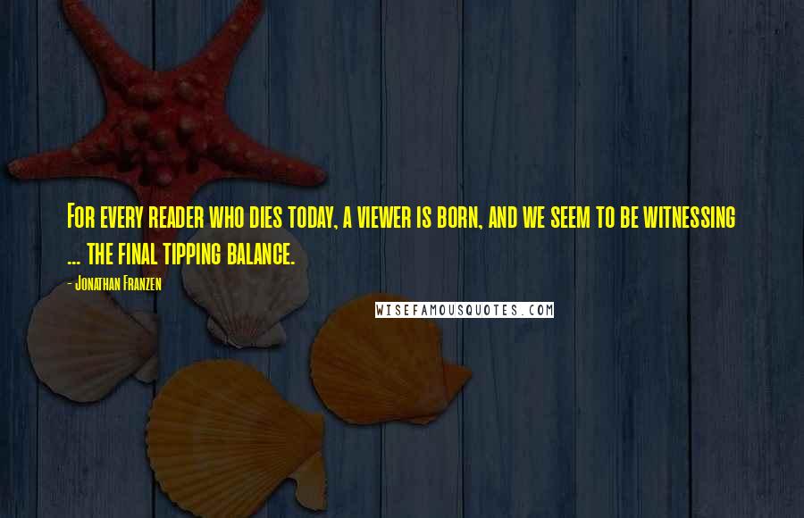 Jonathan Franzen Quotes: For every reader who dies today, a viewer is born, and we seem to be witnessing ... the final tipping balance.