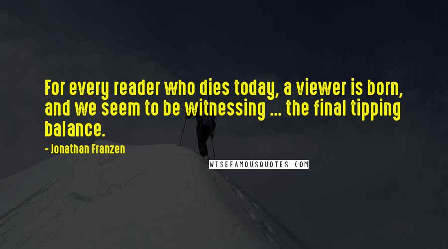 Jonathan Franzen Quotes: For every reader who dies today, a viewer is born, and we seem to be witnessing ... the final tipping balance.