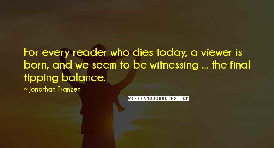 Jonathan Franzen Quotes: For every reader who dies today, a viewer is born, and we seem to be witnessing ... the final tipping balance.