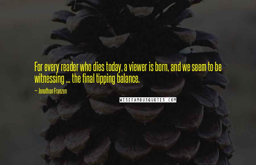 Jonathan Franzen Quotes: For every reader who dies today, a viewer is born, and we seem to be witnessing ... the final tipping balance.