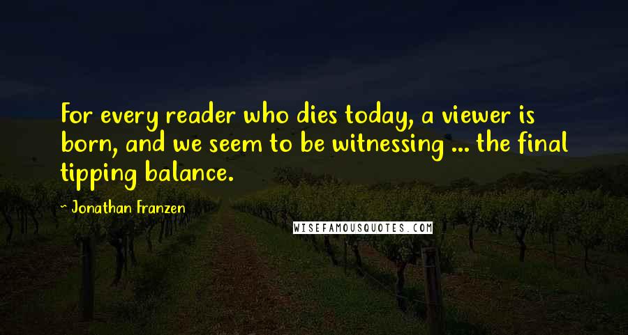 Jonathan Franzen Quotes: For every reader who dies today, a viewer is born, and we seem to be witnessing ... the final tipping balance.