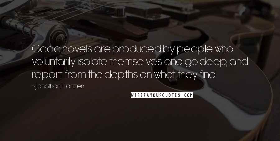 Jonathan Franzen Quotes: Good novels are produced by people who voluntarily isolate themselves and go deep, and report from the depths on what they find.