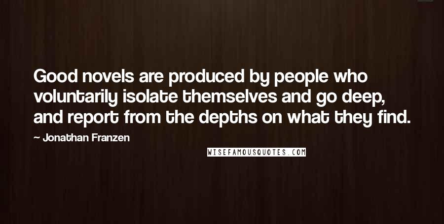 Jonathan Franzen Quotes: Good novels are produced by people who voluntarily isolate themselves and go deep, and report from the depths on what they find.
