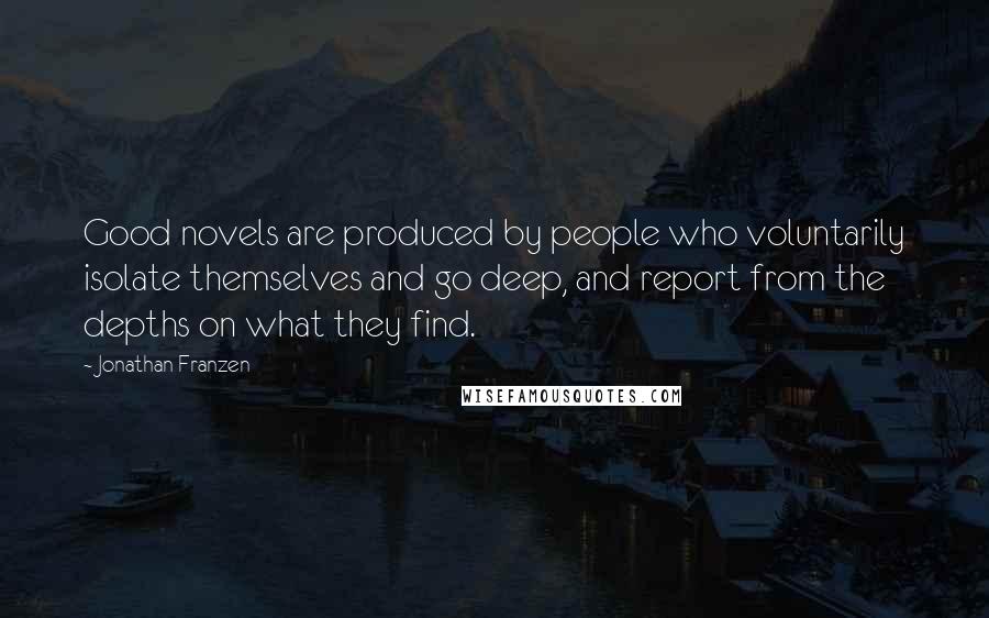 Jonathan Franzen Quotes: Good novels are produced by people who voluntarily isolate themselves and go deep, and report from the depths on what they find.