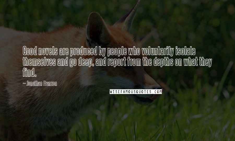 Jonathan Franzen Quotes: Good novels are produced by people who voluntarily isolate themselves and go deep, and report from the depths on what they find.