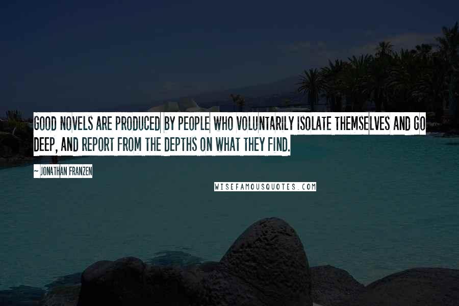 Jonathan Franzen Quotes: Good novels are produced by people who voluntarily isolate themselves and go deep, and report from the depths on what they find.