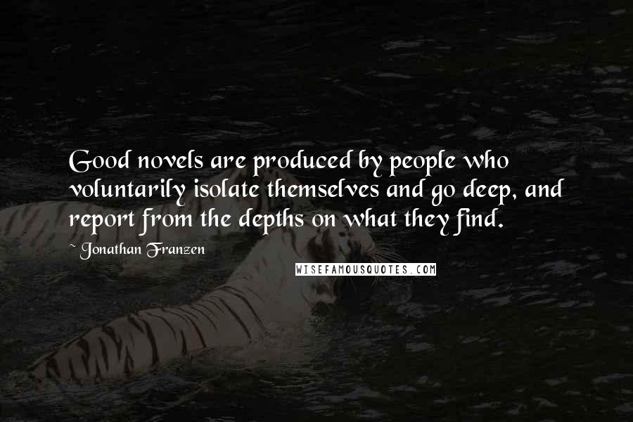 Jonathan Franzen Quotes: Good novels are produced by people who voluntarily isolate themselves and go deep, and report from the depths on what they find.