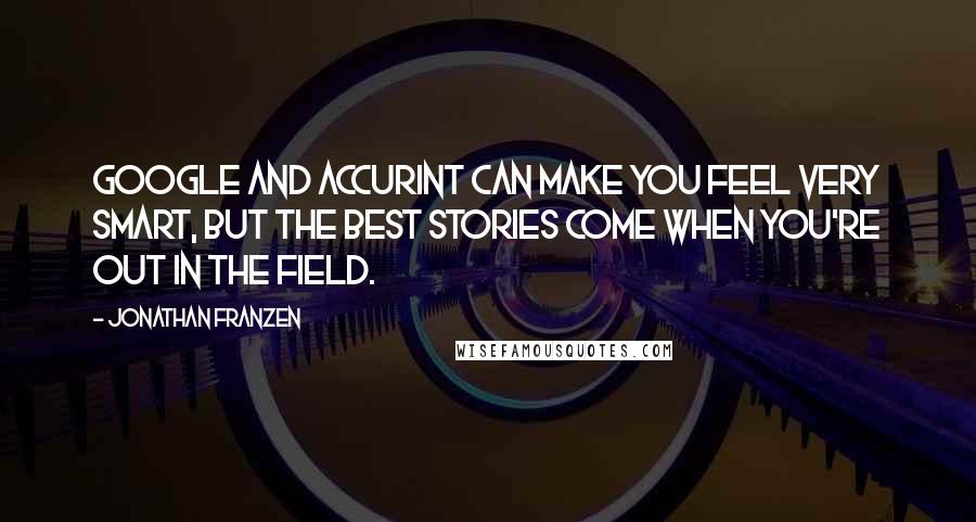 Jonathan Franzen Quotes: Google and Accurint can make you feel very smart, but the best stories come when you're out in the field.