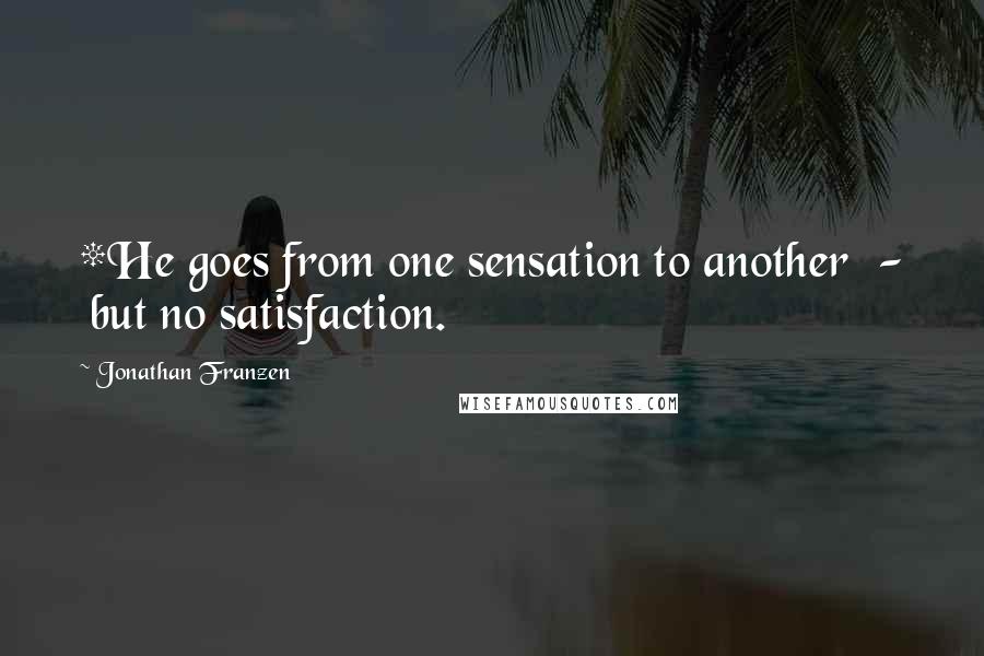 Jonathan Franzen Quotes: *He goes from one sensation to another  -  but no satisfaction.