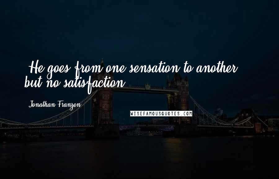 Jonathan Franzen Quotes: *He goes from one sensation to another  -  but no satisfaction.