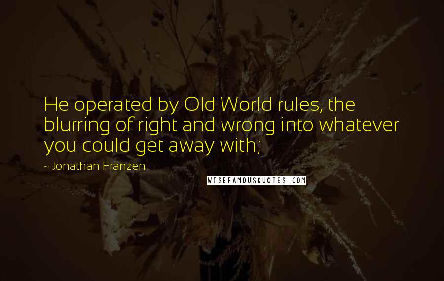 Jonathan Franzen Quotes: He operated by Old World rules, the blurring of right and wrong into whatever you could get away with;