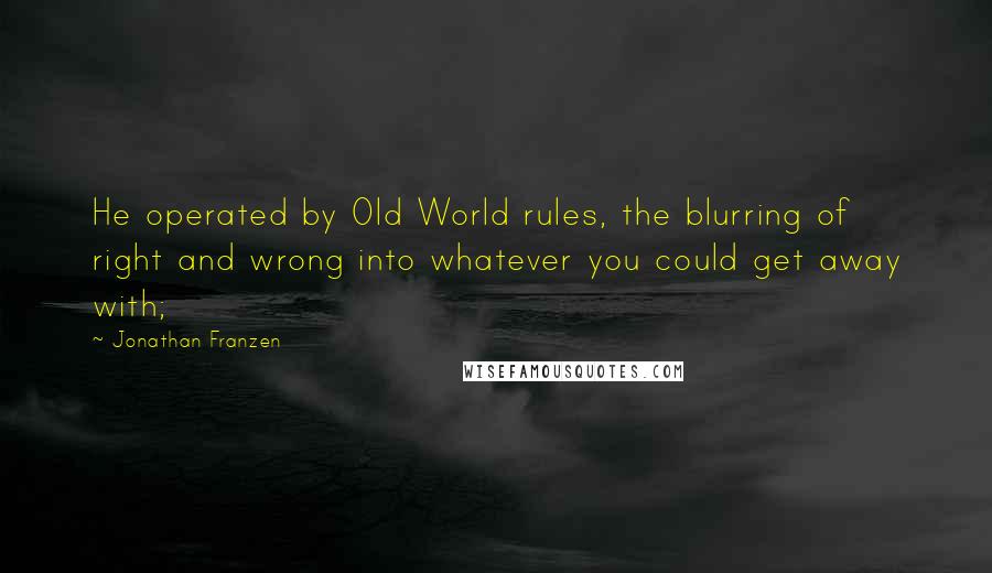 Jonathan Franzen Quotes: He operated by Old World rules, the blurring of right and wrong into whatever you could get away with;