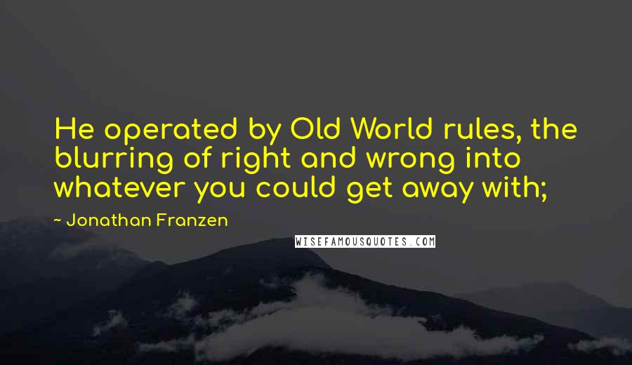 Jonathan Franzen Quotes: He operated by Old World rules, the blurring of right and wrong into whatever you could get away with;