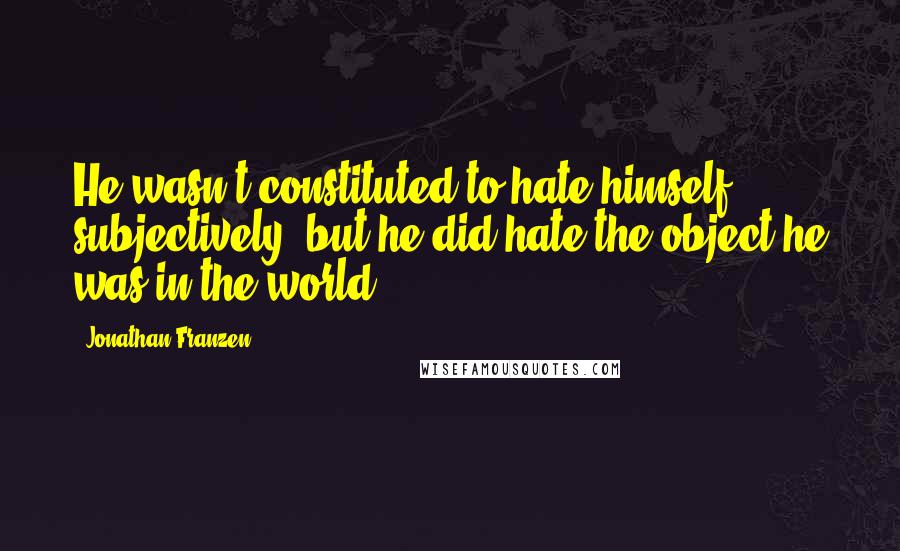 Jonathan Franzen Quotes: He wasn't constituted to hate himself subjectively, but he did hate the object he was in the world.