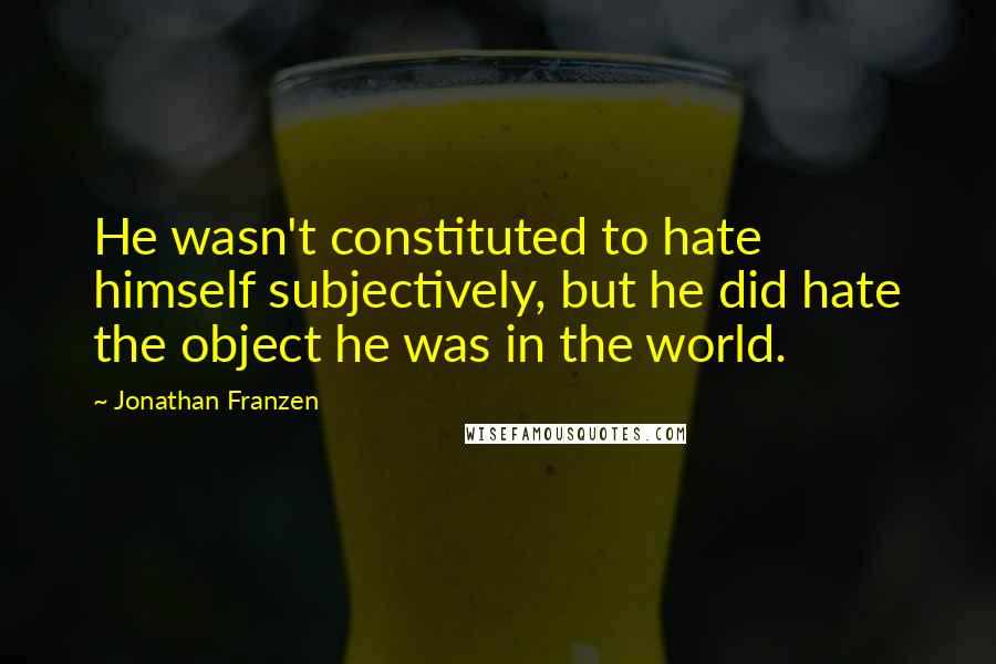 Jonathan Franzen Quotes: He wasn't constituted to hate himself subjectively, but he did hate the object he was in the world.