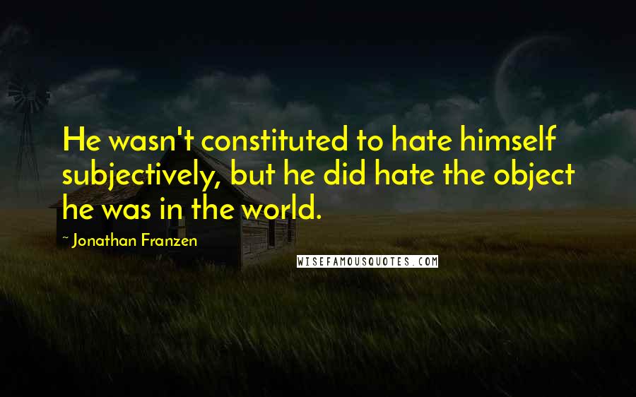 Jonathan Franzen Quotes: He wasn't constituted to hate himself subjectively, but he did hate the object he was in the world.