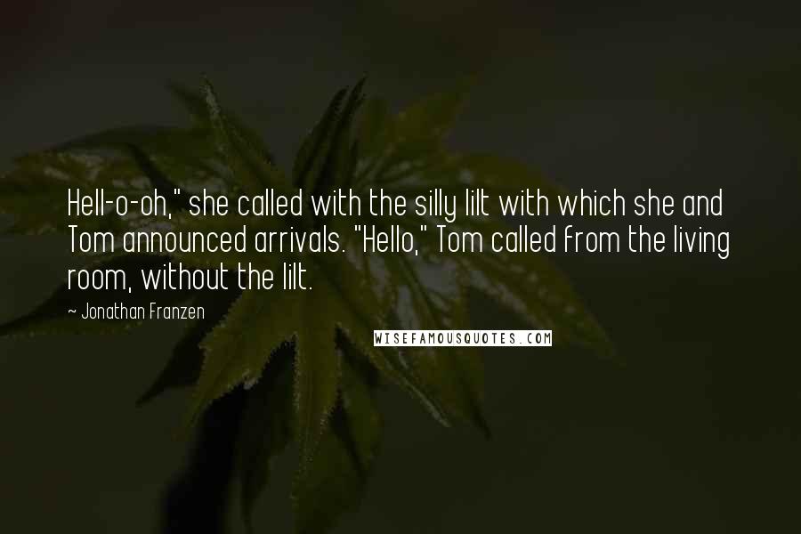 Jonathan Franzen Quotes: Hell-o-oh," she called with the silly lilt with which she and Tom announced arrivals. "Hello," Tom called from the living room, without the lilt.