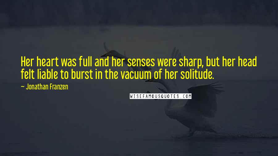 Jonathan Franzen Quotes: Her heart was full and her senses were sharp, but her head felt liable to burst in the vacuum of her solitude.