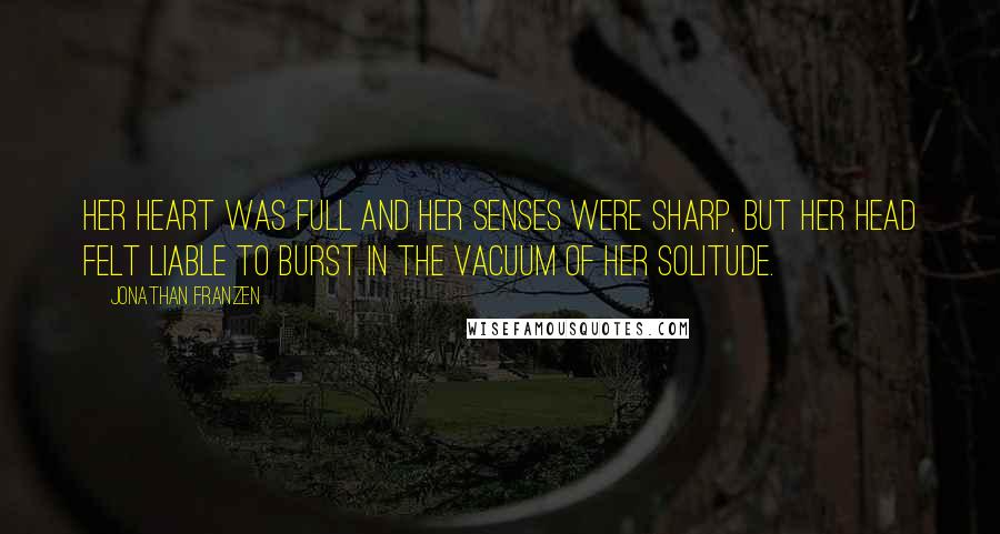 Jonathan Franzen Quotes: Her heart was full and her senses were sharp, but her head felt liable to burst in the vacuum of her solitude.