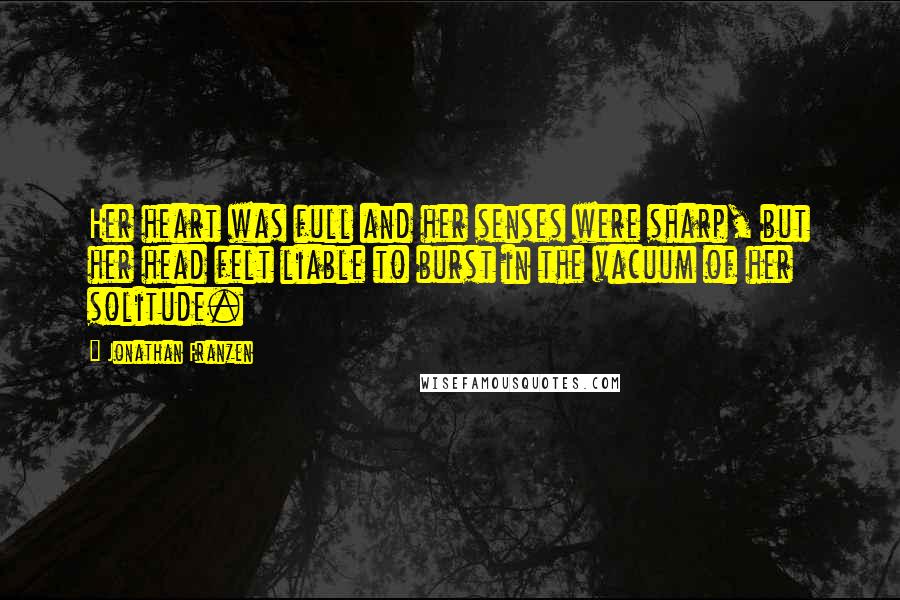 Jonathan Franzen Quotes: Her heart was full and her senses were sharp, but her head felt liable to burst in the vacuum of her solitude.