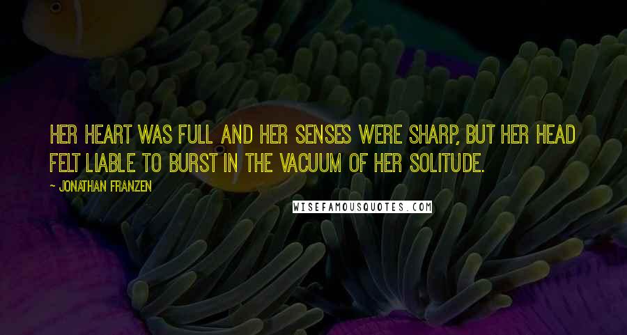 Jonathan Franzen Quotes: Her heart was full and her senses were sharp, but her head felt liable to burst in the vacuum of her solitude.