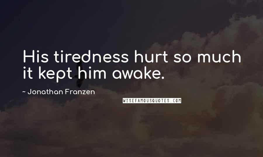 Jonathan Franzen Quotes: His tiredness hurt so much it kept him awake.