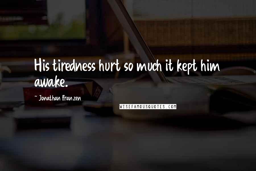 Jonathan Franzen Quotes: His tiredness hurt so much it kept him awake.