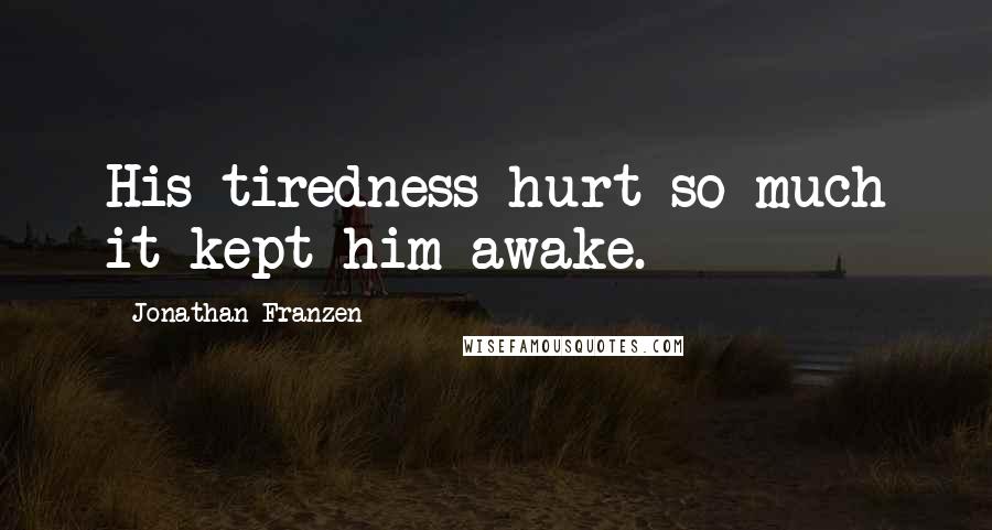 Jonathan Franzen Quotes: His tiredness hurt so much it kept him awake.