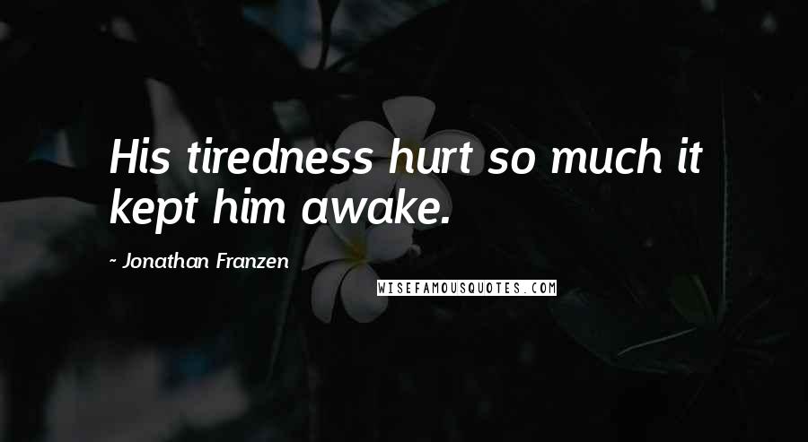 Jonathan Franzen Quotes: His tiredness hurt so much it kept him awake.