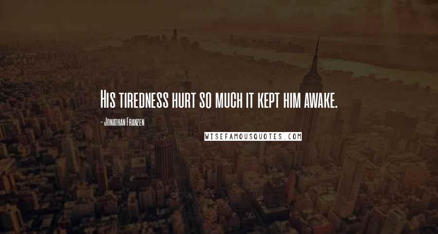 Jonathan Franzen Quotes: His tiredness hurt so much it kept him awake.