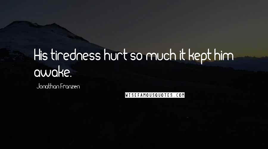 Jonathan Franzen Quotes: His tiredness hurt so much it kept him awake.