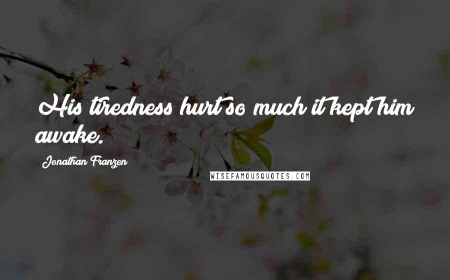 Jonathan Franzen Quotes: His tiredness hurt so much it kept him awake.