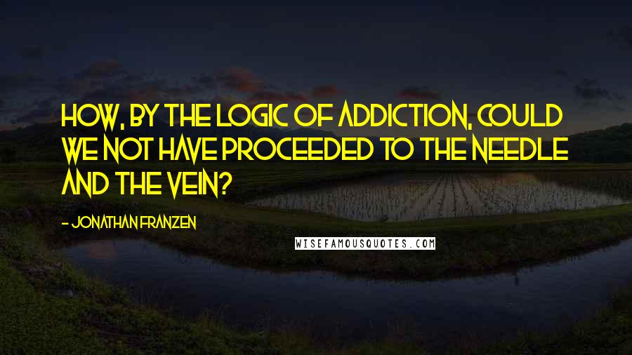 Jonathan Franzen Quotes: How, by the logic of addiction, could we not have proceeded to the needle and the vein?