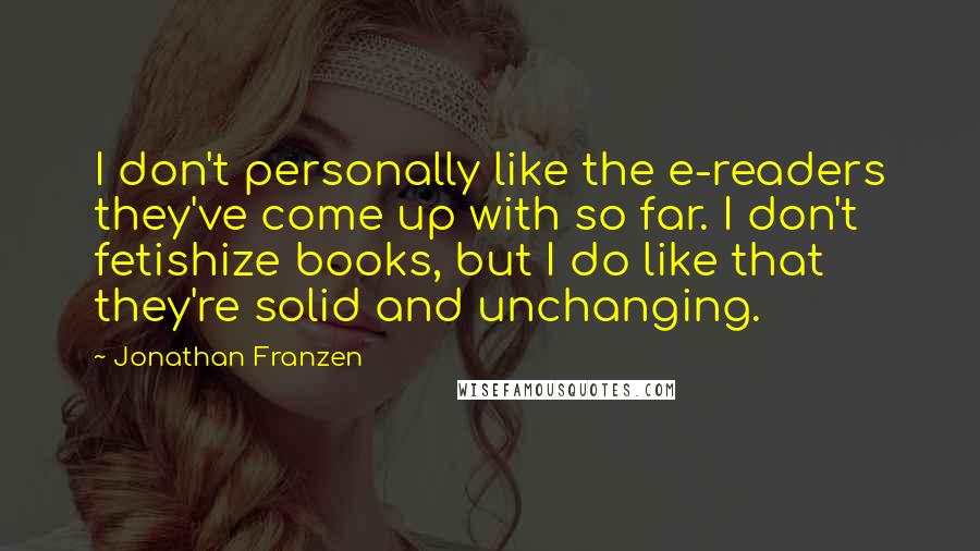 Jonathan Franzen Quotes: I don't personally like the e-readers they've come up with so far. I don't fetishize books, but I do like that they're solid and unchanging.