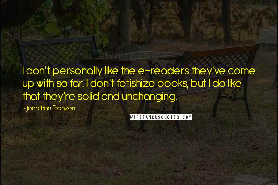 Jonathan Franzen Quotes: I don't personally like the e-readers they've come up with so far. I don't fetishize books, but I do like that they're solid and unchanging.