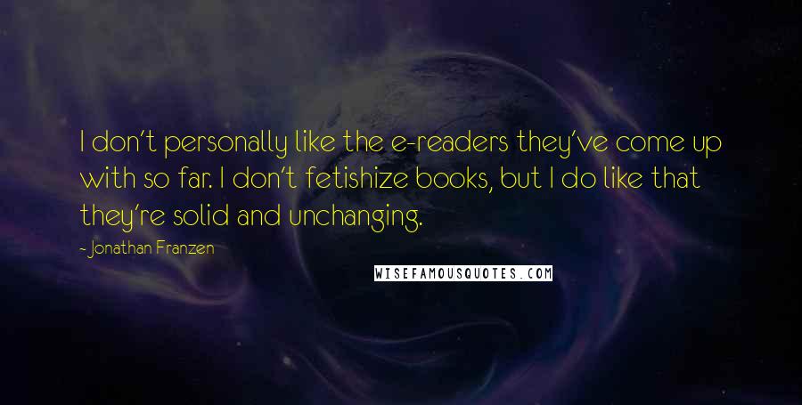 Jonathan Franzen Quotes: I don't personally like the e-readers they've come up with so far. I don't fetishize books, but I do like that they're solid and unchanging.