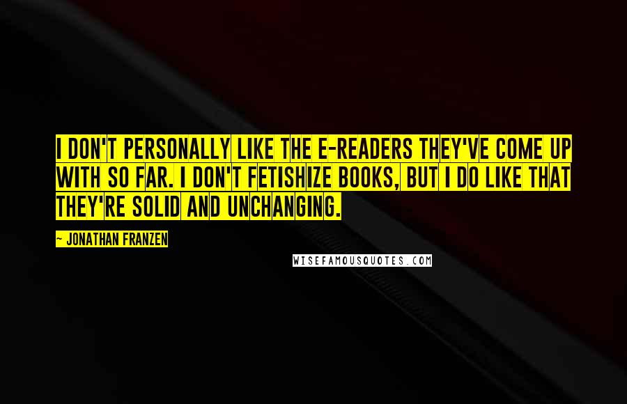 Jonathan Franzen Quotes: I don't personally like the e-readers they've come up with so far. I don't fetishize books, but I do like that they're solid and unchanging.