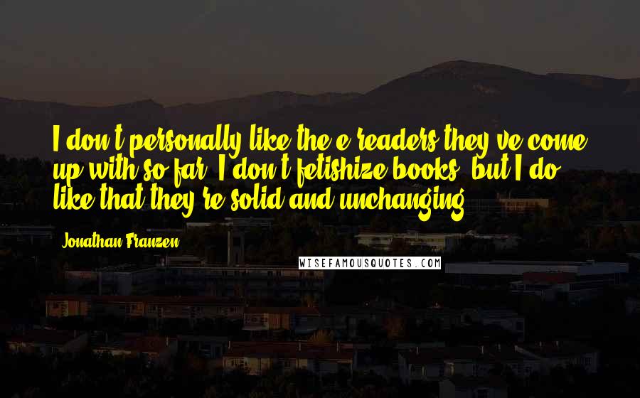 Jonathan Franzen Quotes: I don't personally like the e-readers they've come up with so far. I don't fetishize books, but I do like that they're solid and unchanging.