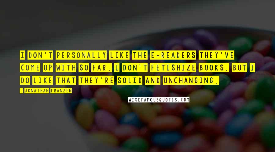 Jonathan Franzen Quotes: I don't personally like the e-readers they've come up with so far. I don't fetishize books, but I do like that they're solid and unchanging.