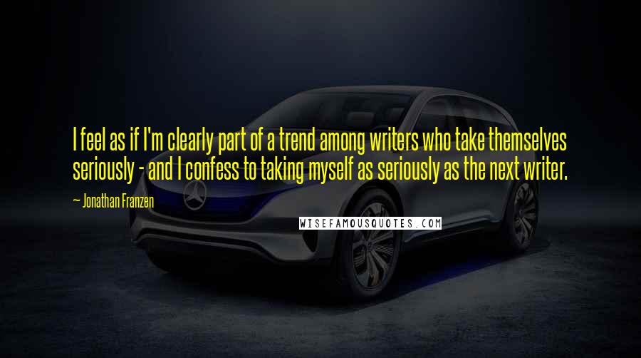 Jonathan Franzen Quotes: I feel as if I'm clearly part of a trend among writers who take themselves seriously - and I confess to taking myself as seriously as the next writer.