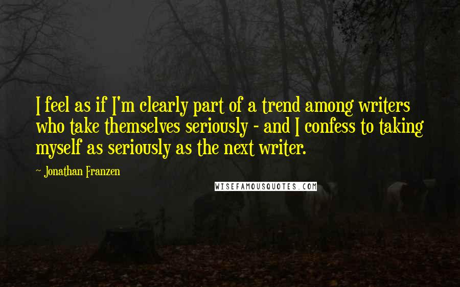 Jonathan Franzen Quotes: I feel as if I'm clearly part of a trend among writers who take themselves seriously - and I confess to taking myself as seriously as the next writer.